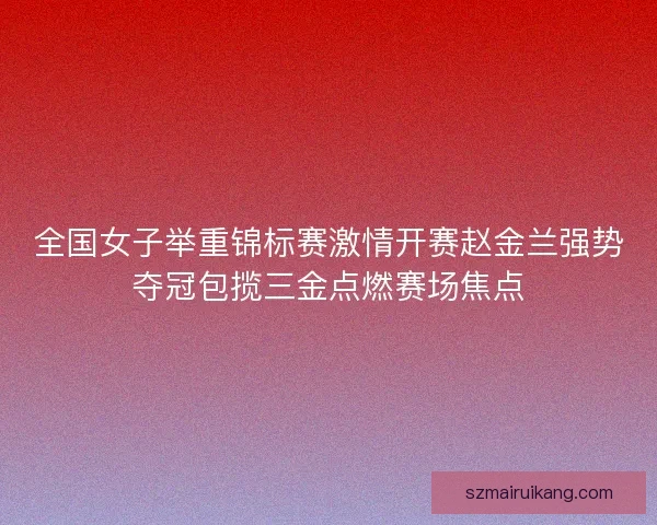 全国女子举重锦标赛激情开赛赵金兰强势夺冠包揽三金点燃赛场焦点