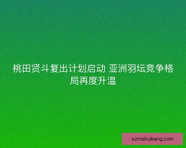 桃田贤斗复出计划启动 亚洲羽坛竞争格局再度升温 桃田贤斗复出计划启动 亚洲羽坛竞争格局再度升温
