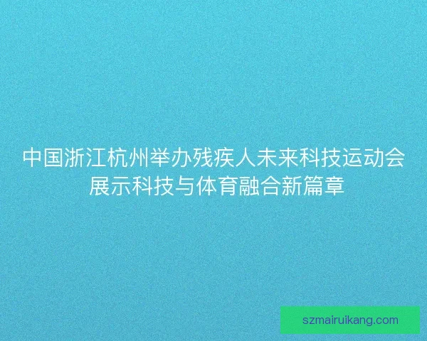 中国浙江杭州举办残疾人未来科技运动会 展示科技与体育融合新篇章 中国浙江杭州举办残疾人未来科技运动会 展示科技与体育融合新篇章