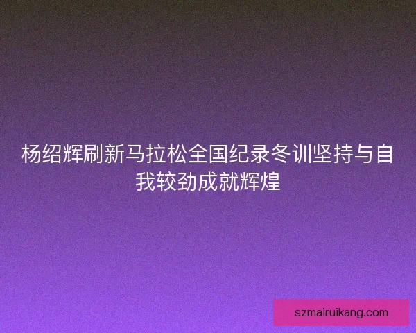 杨绍辉刷新马拉松全国纪录冬训坚持与自我较劲成就辉煌
