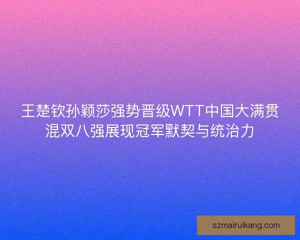 王楚钦孙颖莎强势晋级WTT中国大满贯混双八强展现冠军默契与统治力