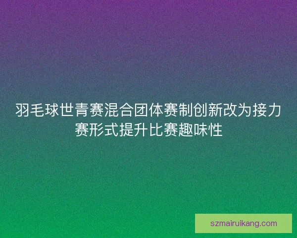 羽毛球世青赛混合团体赛制创新改为接力赛形式提升比赛趣味性 羽毛球世青赛混合团体赛制创新改为接力赛形式提升比赛趣味性
