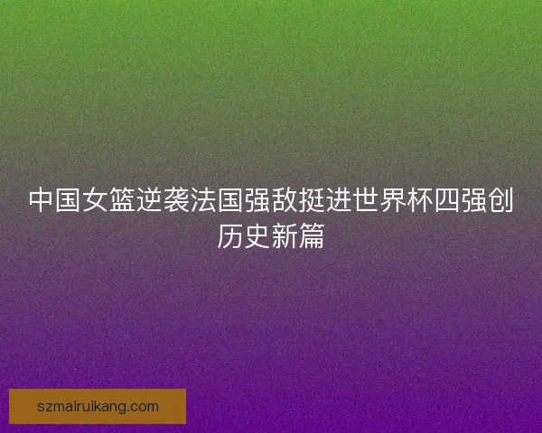 中国女篮逆袭法国强敌挺进世界杯四强创历史新篇
