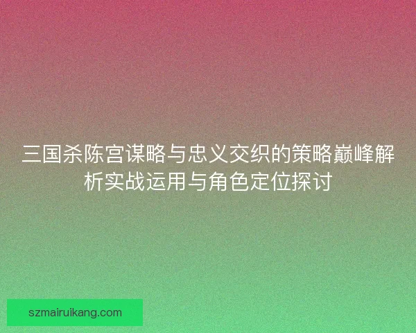 三国杀陈宫谋略与忠义交织的策略巅峰解析实战运用与角色定位探讨 三国杀陈宫谋略与忠义交织的策略巅峰解析实战运用与角色定位探讨
