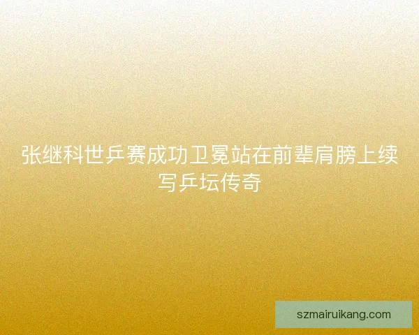 张继科世乒赛成功卫冕站在前辈肩膀上续写乒坛传奇