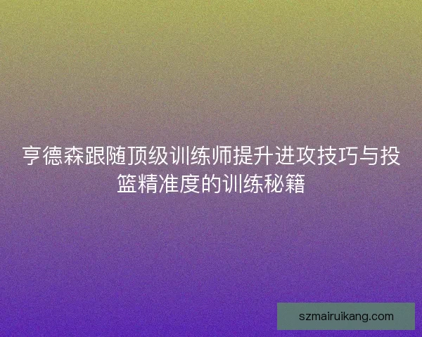 亨德森跟随顶级训练师提升进攻技巧与投篮精准度的训练秘籍 亨德森跟随顶级训练师提升进攻技巧与投篮精准度的训练秘籍