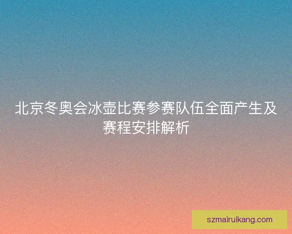北京冬奥会冰壶比赛参赛队伍全面产生及赛程安排解析 北京冬奥会冰壶比赛参赛队伍全面产生及赛程安排解析