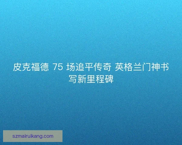 皮克福德 75 场追平传奇 英格兰门神书写新里程碑