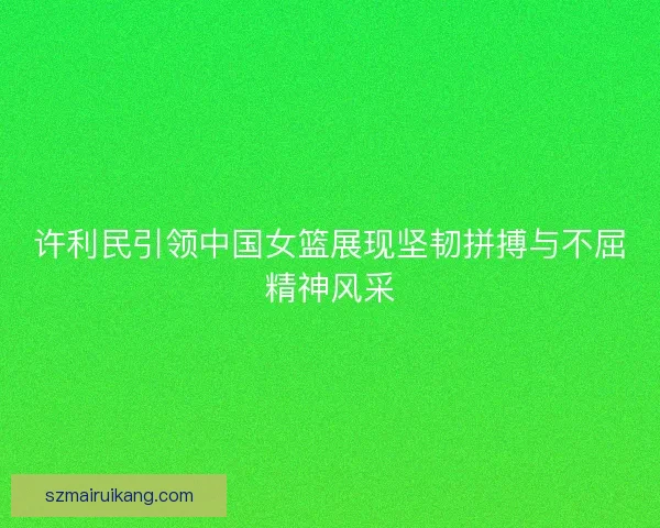 许利民引领中国女篮展现坚韧拼搏与不屈精神风采