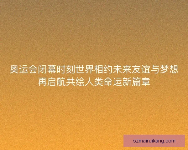 奥运会闭幕时刻世界相约未来友谊与梦想再启航共绘人类命运新篇章 奥运会闭幕时刻世界相约未来友谊与梦想再启航共绘人类命运新篇章
