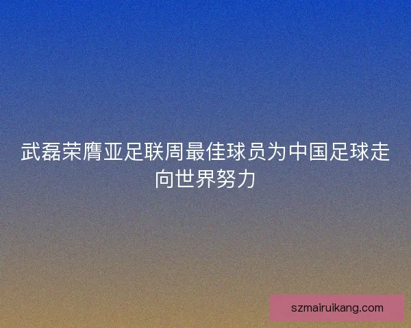 武磊荣膺亚足联周最佳球员为中国足球走向世界努力
