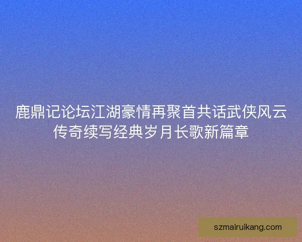 鹿鼎记论坛江湖豪情再聚首共话武侠风云传奇续写经典岁月长歌新篇章 鹿鼎记论坛江湖豪情再聚首共话武侠风云传奇续写经典岁月长歌新篇章