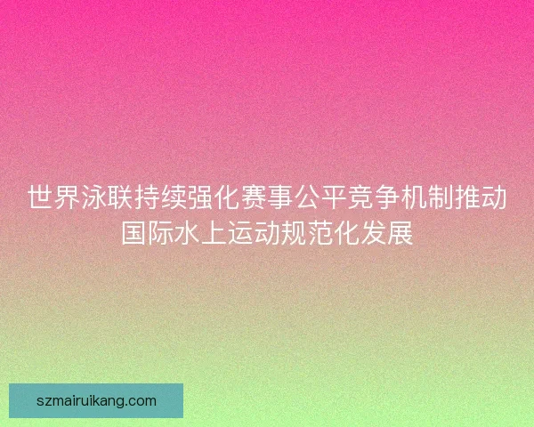 世界泳联持续强化赛事公平竞争机制推动国际水上运动规范化发展