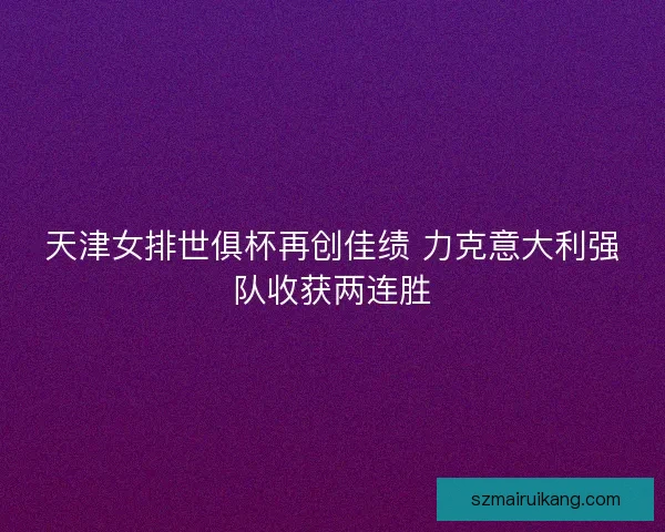 天津女排世俱杯再创佳绩 力克意大利强队收获两连胜
