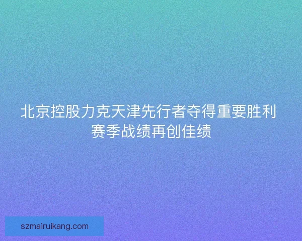 北京控股力克天津先行者夺得重要胜利 赛季战绩再创佳绩 北京控股力克天津先行者夺得重要胜利 赛季战绩再创佳绩