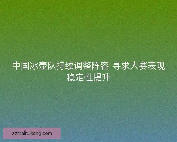 中国冰壶队持续调整阵容 寻求大赛表现稳定性提升