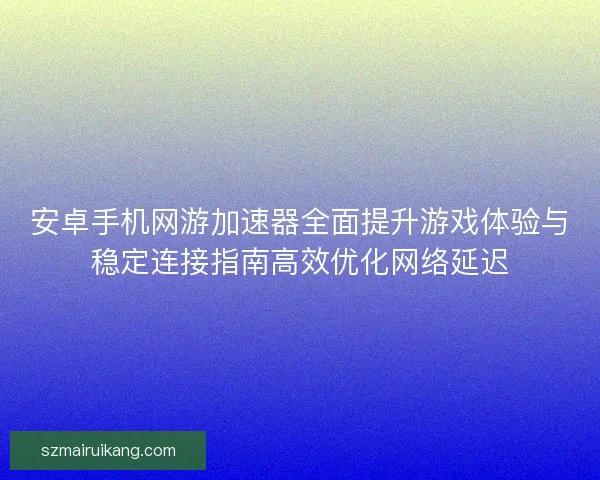 安卓手机网游加速器全面提升游戏体验与稳定连接指南高效优化网络延迟 安卓手机网游加速器全面提升游戏体验与稳定连接指南高效优化网络延迟