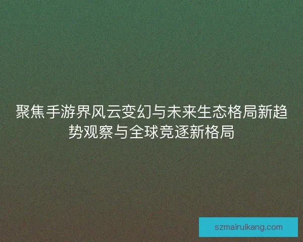 聚焦手游界风云变幻与未来生态格局新趋势观察与全球竞逐新格局 聚焦手游界风云变幻与未来生态格局新趋势观察与全球竞逐新格局