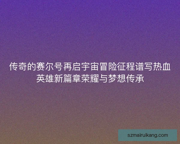 传奇的赛尔号再启宇宙冒险征程谱写热血英雄新篇章荣耀与梦想传承 传奇的赛尔号再启宇宙冒险征程谱写热血英雄新篇章荣耀与梦想传承